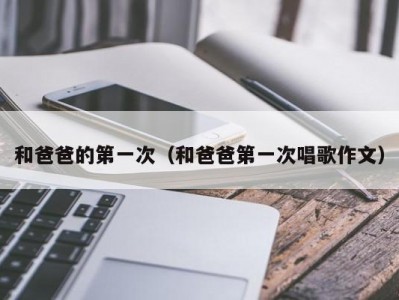和爸爸的第一次（和爸爸第一次唱歌作文）