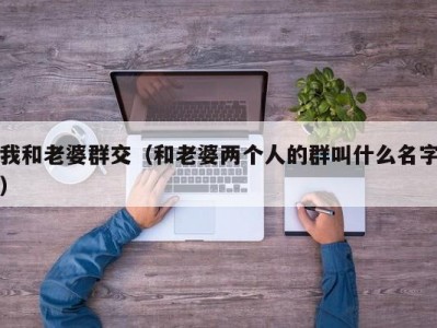 我和老婆群交（和老婆两个人的群叫什么名字）