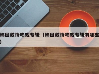 韩国激情吻戏专辑（韩国激情吻戏专辑有哪些）