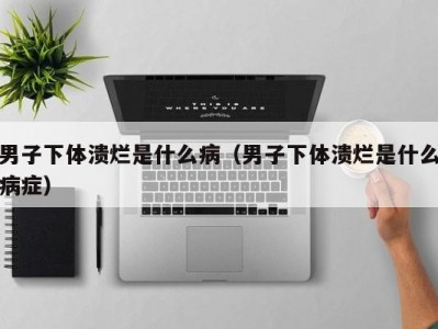 男子下体溃烂是什么病（男子下体溃烂是什么病症）