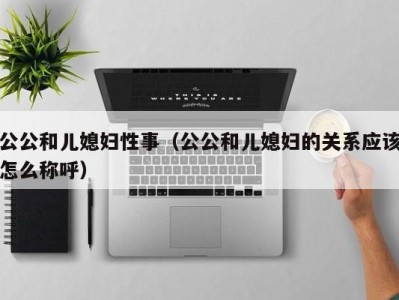 公公和儿媳妇性事（公公和儿媳妇的关系应该怎么称呼）