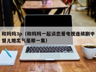 和妈妈3p（和妈妈一起谈恋爱电视连续剧中替儿媳出气是那一集）