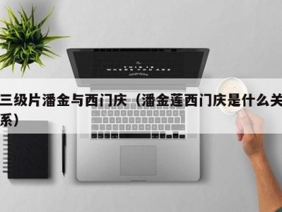 三级片潘金与西门庆（潘金莲西门庆是什么关系）