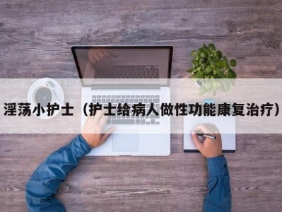 淫荡小护士（护士给病人做性功能康复治疗）