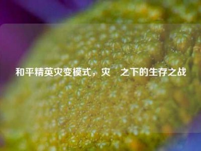 和平精英灾变模式，灾眛之下的生存之战