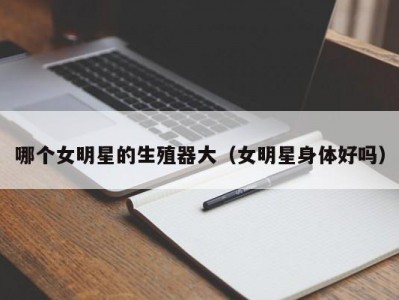 哪个女明星的生殖器大（女明星身体好吗）