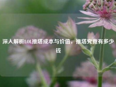 深入解析LOL推塔成本与价值，推塔究竟有多少钱