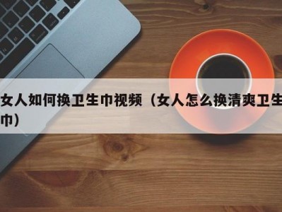 女人如何换卫生巾视频（女人怎么换清爽卫生巾）