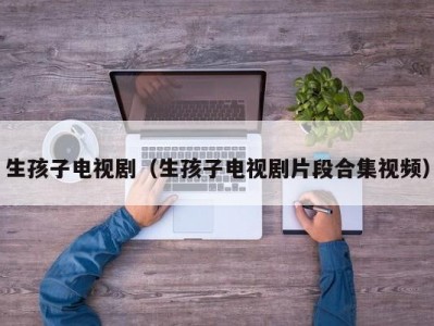 生孩子电视剧（生孩子电视剧片段合集视频）