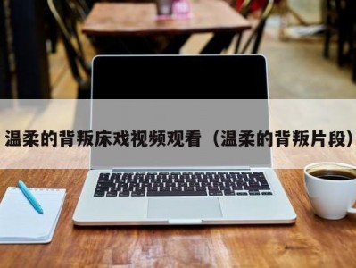 温柔的背叛床戏视频观看（温柔的背叛片段）