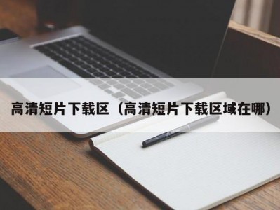 高清短片下载区（高清短片下载区域在哪）