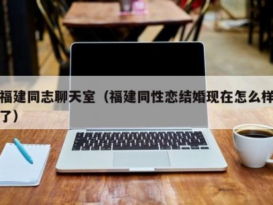 福建同志聊天室（福建同性恋结婚现在怎么样了）