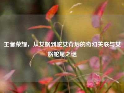 王者荣耀，从女娲到蛇女背后的奇幻关联与女娲蛇尾之谜