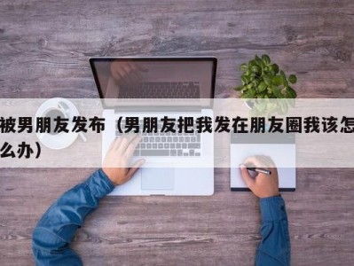 被男朋友发布（男朋友把我发在朋友圈我该怎么办）