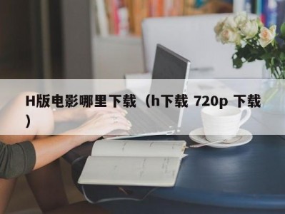 H版电影哪里下载（h下载 720p 下载）