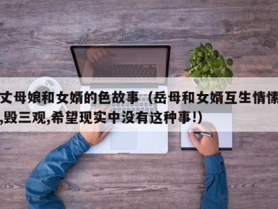 丈母娘和女婿的色故事（岳母和女婿互生情愫,毁三观,希望现实中没有这种事!）