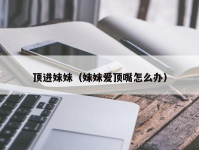 顶进妹妹（妹妹爱顶嘴怎么办）