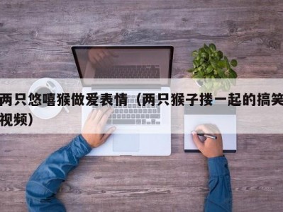 两只悠嘻猴做爱表情（两只猴子搂一起的搞笑视频）