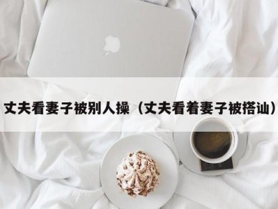 丈夫看妻子被别人操（丈夫看着妻子被搭讪）