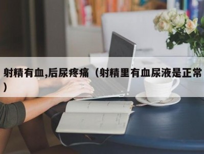 射精有血,后尿疼痛（射精里有血尿液是正常）