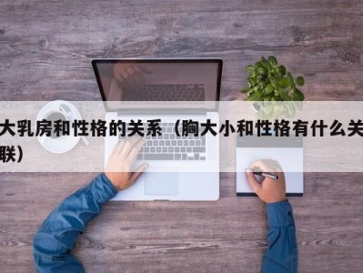 大乳房和性格的关系（胸大小和性格有什么关联）