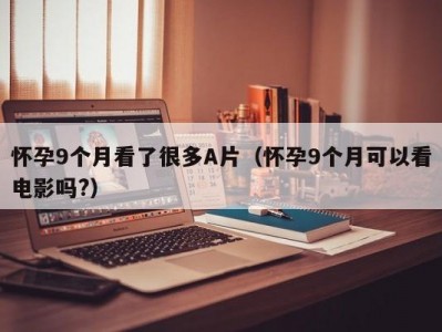 怀孕9个月看了很多A片（怀孕9个月可以看电影吗?）