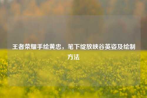 王者荣耀手绘黄忠，笔下绽放峡谷英姿及绘制方法
