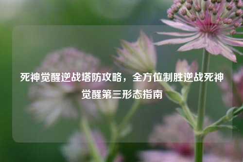 死神觉醒逆战塔防攻略，全方位制胜逆战死神觉醒第三形态指南