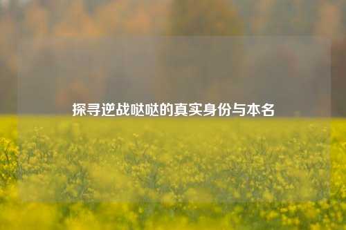 探寻逆战哒哒的真实身份与本名