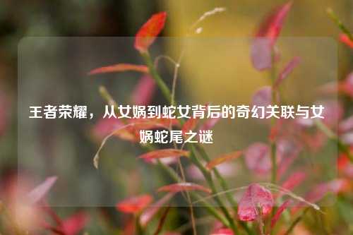 王者荣耀，从女娲到蛇女背后的奇幻关联与女娲蛇尾之谜