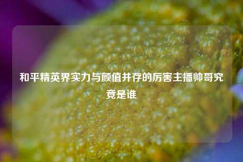 和平精英界实力与颜值并存的厉害主播帅哥究竟是谁